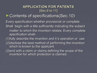 APPLICATION FOR PATENTSAPPLICATION FOR PATENTS
[Sec.6 to 11][Sec.6 to 11]
►Contents of specifications(Sec.10)Contents of specifications(Sec.10)
Every specification whether provisionalEvery specification whether provisional or completeor complete
Shall begin with a title sufficiently indicating the subjectShall begin with a title sufficiently indicating the subject
mattermatter to which the invention relates. Every completeto which the invention relates. Every complete
specification shall-specification shall-
(1)fully describe the invention and it(1)fully describe the invention and it’’s operation or uses operation or use
(2)disclose the best method of performing the invention(2)disclose the best method of performing the invention
which is known to the applicantwhich is known to the applicant
(3)end with a claim or claims defining the scope of the(3)end with a claim or claims defining the scope of the
invention for which protection is claimed.invention for which protection is claimed.
 