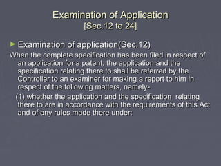 Examination of ApplicationExamination of Application
[Sec.12 to 24][Sec.12 to 24]
► Examination of application(Sec.12)Examination of application(Sec.12)
When the complete specification has been filed in respect ofWhen the complete specification has been filed in respect of
an application for a patent, the application and thean application for a patent, the application and the
specification relating there to shall be referred by thespecification relating there to shall be referred by the
Controller to an examiner for making a report to him inController to an examiner for making a report to him in
respect of the following matters, namely-respect of the following matters, namely-
(1) whether the application and the specification relating(1) whether the application and the specification relating
there to are in accordance with the requirements of this Actthere to are in accordance with the requirements of this Act
and of any rules made there under:and of any rules made there under:
 