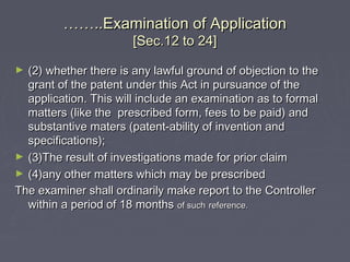 …………..Examination of Application..Examination of Application
[Sec.12 to 24][Sec.12 to 24]
► (2) whether there is any lawful ground of objection to the(2) whether there is any lawful ground of objection to the
grant of the patent under this Act in pursuance of thegrant of the patent under this Act in pursuance of the
application. This will include an examination as to formalapplication. This will include an examination as to formal
matters (like the prescribed form, fees to be paid) andmatters (like the prescribed form, fees to be paid) and
substantive maters (patent-ability of invention andsubstantive maters (patent-ability of invention and
specifications);specifications);
► (3)The result of investigations made for prior claim(3)The result of investigations made for prior claim
► (4)any other matters which may be prescribed(4)any other matters which may be prescribed
The examiner shall ordinarily make report to the ControllerThe examiner shall ordinarily make report to the Controller
within a period of 18 monthswithin a period of 18 months of suchof such reference.reference.
 
