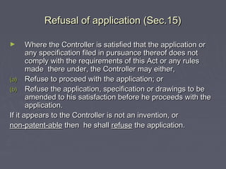 Refusal of application (Sec.15)Refusal of application (Sec.15)
► Where the Controller is satisfied that the application orWhere the Controller is satisfied that the application or
any specification filed in pursuance thereof does notany specification filed in pursuance thereof does not
comply with the requirements of this Act or any rulescomply with the requirements of this Act or any rules
made there under, the Controller may either,made there under, the Controller may either,
(a)(a) Refuse to proceed with the application; orRefuse to proceed with the application; or
(b)(b) Refuse the application, specification or drawings to beRefuse the application, specification or drawings to be
amended to his satisfaction before he proceeds with theamended to his satisfaction before he proceeds with the
application.application.
If it appears to the Controller is not an invention, orIf it appears to the Controller is not an invention, or
non-patent-ablenon-patent-able then he shallthen he shall refuserefuse the application.the application.
 
