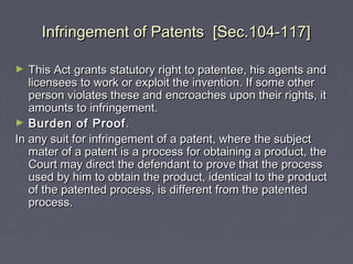 Infringement of Patents [Sec.104-117]Infringement of Patents [Sec.104-117]
► This Act grants statutory right to patentee, his agents andThis Act grants statutory right to patentee, his agents and
licensees to work or exploit the invention. If some otherlicensees to work or exploit the invention. If some other
person violates these and encroaches upon their rights, itperson violates these and encroaches upon their rights, it
amounts to infringement.amounts to infringement.
► Burden of ProofBurden of Proof..
In any suit for infringement of a patent, where the subjectIn any suit for infringement of a patent, where the subject
mater of a patent is a process for obtaining a product, themater of a patent is a process for obtaining a product, the
Court may direct the defendant to prove that the processCourt may direct the defendant to prove that the process
used by him to obtain the product, identical to the productused by him to obtain the product, identical to the product
of the patented process, is different from the patentedof the patented process, is different from the patented
process.process.
 