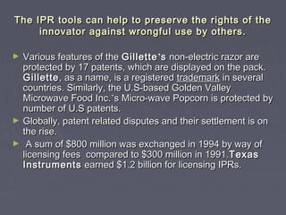 The IPR tools can help to preserve the rights of theThe IPR tools can help to preserve the rights of the
innovator against wrongful use by others.innovator against wrongful use by others.
► Various features of theVarious features of the GilletteGillette’’ss non-electric razor arenon-electric razor are
protected by 17 patents, which are displayed on the pack.protected by 17 patents, which are displayed on the pack.
GilletteGillette, as a name, is a registered, as a name, is a registered trademarktrademark in severalin several
countries. Similarly, the U.S-based Golden Valleycountries. Similarly, the U.S-based Golden Valley
Microwave Food Inc.Microwave Food Inc.’’s Micro-wave Popcorn is protected bys Micro-wave Popcorn is protected by
number of U.S patents.number of U.S patents.
► Globally, patent related disputes and their settlement is onGlobally, patent related disputes and their settlement is on
the rise.the rise.
► A sum of $800 million was exchanged in 1994 by way ofA sum of $800 million was exchanged in 1994 by way of
licensing fees compared to $300 million in 1991.licensing fees compared to $300 million in 1991.TexasTexas
InstrumentsInstruments earned $1.2 billion for licensing IPRs.earned $1.2 billion for licensing IPRs.
 