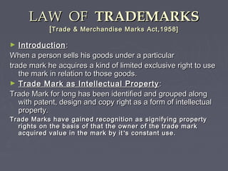 LAW OFLAW OF TRADEMARKSTRADEMARKS
[[Trade & Merchandise Marks Act,1958]Trade & Merchandise Marks Act,1958]
► IntroductionIntroduction::
When a person sells his goods under a particularWhen a person sells his goods under a particular
trade mark he acquires a kind of limited exclusive right to usetrade mark he acquires a kind of limited exclusive right to use
the mark in relation to those goods.the mark in relation to those goods.
► Trade Mark as Intellectual PropertyTrade Mark as Intellectual Property ::
Trade Mark for long has been identified and grouped alongTrade Mark for long has been identified and grouped along
with patent, design and copy right as a form of intellectualwith patent, design and copy right as a form of intellectual
property.property.
Trade Marks have gained recognition as signifying propertyTrade Marks have gained recognition as signifying property
rights on the basis of that the owner of the trade markrights on the basis of that the owner of the trade mark
acquired value in the mark by itacquired value in the mark by it ’’s constant use.s constant use.
 