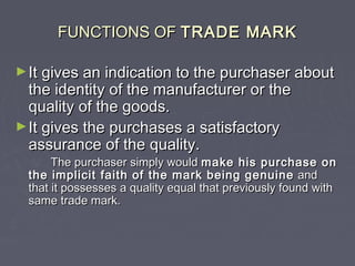 FUNCTIONS OFFUNCTIONS OF TRADE MARKTRADE MARK
►It gives an indication to the purchaser aboutIt gives an indication to the purchaser about
the identity of the manufacturer or thethe identity of the manufacturer or the
quality of the goods.quality of the goods.
►It gives the purchases a satisfactoryIt gives the purchases a satisfactory
assurance of the quality.assurance of the quality.
The purchaser simply wouldThe purchaser simply would make his purchase onmake his purchase on
the implicit faith of the mark being genuinethe implicit faith of the mark being genuine andand
that it possesses a quality equal that previously found withthat it possesses a quality equal that previously found with
same trade mark.same trade mark.
 