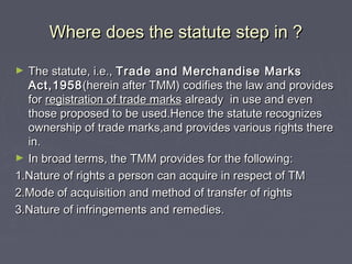 Where does the statute step in ?Where does the statute step in ?
► The statute, i.e.,The statute, i.e., Trade and Merchandise MarksTrade and Merchandise Marks
Act,1958Act,1958(herein after TMM) codifies the law and provides(herein after TMM) codifies the law and provides
forfor registration of trade marksregistration of trade marks already in use and evenalready in use and even
those proposed to be used.Hence the statute recognizesthose proposed to be used.Hence the statute recognizes
ownership of trade marks,and provides various rights thereownership of trade marks,and provides various rights there
in.in.
► In broad terms, the TMM provides for the following:In broad terms, the TMM provides for the following:
1.Nature of rights a person can acquire in respect of TM1.Nature of rights a person can acquire in respect of TM
2.Mode of acquisition and method of transfer of rights2.Mode of acquisition and method of transfer of rights
3.Nature of infringements and remedies.3.Nature of infringements and remedies.
 