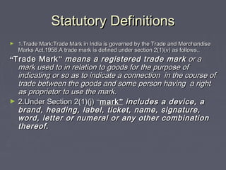 Statutory DefinitionsStatutory Definitions
► 1.Trade Mark:Trade Mark in India is governed by the Trade and Merchandise1.Trade Mark:Trade Mark in India is governed by the Trade and Merchandise
Marks Act,1958.A trade mark is defined under section 2(1)(v) as follows..Marks Act,1958.A trade mark is defined under section 2(1)(v) as follows..
““Trade MarkTrade Mark”” means a registered trade markmeans a registered trade mark or aor a
mark used to in relation to goods for the purpose ofmark used to in relation to goods for the purpose of
indicating or so as to indicate a connection in the course ofindicating or so as to indicate a connection in the course of
trade between the goods and some person having a righttrade between the goods and some person having a right
as proprietor to use the markas proprietor to use the mark..
► 2.Under Section 2(1)(j)2.Under Section 2(1)(j) ““markmark”” includes a device, aincludes a device, a
brand, heading, label, ticket, name, signature,brand, heading, label, ticket, name, signature,
word, letter or numeral or any other combinationword, letter or numeral or any other combination
thereofthereof..
 