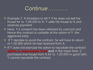 Continue………..Continue………..
► Example 2: X threatens to kill Y if he does not sell hisExample 2: X threatens to kill Y if he does not sell his
house for rs. 1,00,000 to X. Y sells his house to X andhouse for rs. 1,00,000 to X. Y sells his house to X and
receives payment.receives payment.
► Here, Y’s consent has been obtained by coercion andHere, Y’s consent has been obtained by coercion and
hence this contract is voidable at the option of Y, thehence this contract is voidable at the option of Y, the
aggrieved party.aggrieved party.
► If Y decides to avoid the contract, he will have to returnIf Y decides to avoid the contract, he will have to return
rs.1,00,000 which he had received from X.rs.1,00,000 which he had received from X.
► If Y does not exercise his option to repudiate the contractIf Y does not exercise his option to repudiate the contract
within a reasonable timewithin a reasonable time andand in the mean time, Zin the mean time, Z
purchases that house from X for rs. 1,00,000 in good faith,purchases that house from X for rs. 1,00,000 in good faith,
Y cannot repudiate the contract.Y cannot repudiate the contract.
 