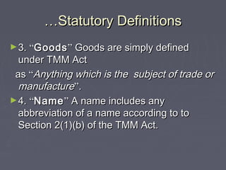 ……Statutory DefinitionsStatutory Definitions
►3.3. ““GoodsGoods”” Goods are simply definedGoods are simply defined
under TMM Actunder TMM Act
asas ““Anything which is the subject of trade orAnything which is the subject of trade or
manufacturemanufacture””..
►4.4. ““NameName”” A name includes anyA name includes any
abbreviation of a name according to toabbreviation of a name according to to
Section 2(1)(b) of the TMM Act.Section 2(1)(b) of the TMM Act.
 