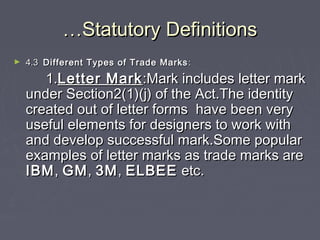 ……Statutory DefinitionsStatutory Definitions
► 4.34.3 Different Types of Trade MarksDifferent Types of Trade Marks ::
1.1.Letter MarkLetter Mark:Mark includes letter mark:Mark includes letter mark
under Section2(1)(j) of the Act.The identityunder Section2(1)(j) of the Act.The identity
created out of letter forms have been verycreated out of letter forms have been very
useful elements for designers to work withuseful elements for designers to work with
and develop successful mark.Some popularand develop successful mark.Some popular
examples of letter marks as trade marks areexamples of letter marks as trade marks are
IBMIBM,, GMGM,, 3M3M,, ELBEEELBEE etc.etc.
 