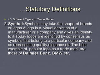 ……Statutory DefinitionsStatutory Definitions
► 4.34.3 Different Types of Trade MarksDifferent Types of Trade Marks
2.Symbol:2.Symbol:Symbols may take the shapeSymbols may take the shape of brandsof brands
or logos.A logo is a visual depiction of aor logos.A logo is a visual depiction of a
manufacturer or a company and gives an identitymanufacturer or a company and gives an identity
to it.Today logos are identified by consensus asto it.Today logos are identified by consensus as
symbols that belong to a particular company andsymbols that belong to a particular company and
as representing quality,elegance etc.The bestas representing quality,elegance etc.The best
example of popular logo as a trade mark areexample of popular logo as a trade mark are
those ofthose of Daimler BenzDaimler Benz,, BMWBMW etc.etc.
 