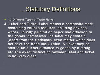 ……Statutory DefinitionsStatutory Definitions
► 4.34.3 Different Types of Trade MarksDifferent Types of Trade Marks
4. Label and Ticket:Label means a composite mark4. Label and Ticket:Label means a composite mark
containing various features including devices,containing various features including devices,
words, usually painted on paper and attached towords, usually painted on paper and attached to
the goods themselves.The label may containthe goods themselves.The label may contain
,apart from the trademark even matter which does,apart from the trademark even matter which does
not have the trade mark value. A ticket may benot have the trade mark value. A ticket may be
said to be a label attached to goods by a stringsaid to be a label attached to goods by a string
etc.The exact distinction between label and ticketetc.The exact distinction between label and ticket
is not very clear.is not very clear.
 