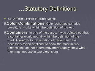 ……Statutory DefinitionsStatutory Definitions
► 4.34.3 Different Types of Trade MarksDifferent Types of Trade Marks
5.5.Color CombinationsColor Combinations: Color schemes can also: Color schemes can also
constitute marks within the definition of the Act.constitute marks within the definition of the Act.
6.6.ContainersContainers: In one of the cases, it was pointed out that,: In one of the cases, it was pointed out that,
a container would not fall within the definition of thea container would not fall within the definition of the
mark.Therefore for registration of trade mark ,it ismark.Therefore for registration of trade mark ,it is
necessary for an applicant to show the mark in twonecessary for an applicant to show the mark in two
dimensions, so that others may more readily know whatdimensions, so that others may more readily know what
they must not use in two dimensions.they must not use in two dimensions.
 