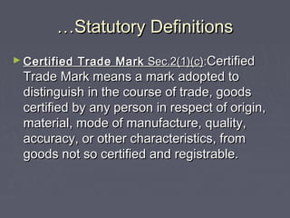 ……Statutory DefinitionsStatutory Definitions
► Certified Trade MarkCertified Trade Mark Sec.2(1)(c)Sec.2(1)(c)::CertifiedCertified
Trade Mark means a mark adopted toTrade Mark means a mark adopted to
distinguish in the course of trade, goodsdistinguish in the course of trade, goods
certified by any person in respect of origin,certified by any person in respect of origin,
material, mode of manufacture, quality,material, mode of manufacture, quality,
accuracy, or other characteristics, fromaccuracy, or other characteristics, from
goods not so certified and registrable.goods not so certified and registrable.
 