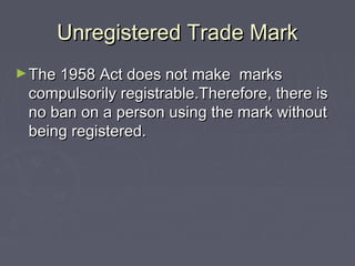 Unregistered Trade MarkUnregistered Trade Mark
►The 1958 Act does not make marksThe 1958 Act does not make marks
compulsorily registrable.Therefore, there iscompulsorily registrable.Therefore, there is
no ban on a person using the mark withoutno ban on a person using the mark without
being registered.being registered.
 