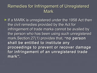 Remedies for Infringement of UnregisteredRemedies for Infringement of Unregistered
MarkMark
► If a MARK is unregistered under the 1958 Act thenIf a MARK is unregistered under the 1958 Act then
the civil remedies provided by the Act forthe civil remedies provided by the Act for
infringement of trade marks cannot be availed byinfringement of trade marks cannot be availed by
the person who has been using such unregisteredthe person who has been using such unregistered
mark.Section.27(1) provides that,mark.Section.27(1) provides that, ““no personno person
shall be entitled to institute anyshall be entitled to institute any
proceedings to prevent or recover damageproceedings to prevent or recover damage
for infringement of an unregistered tradefor infringement of an unregistered trade
markmark””..
 