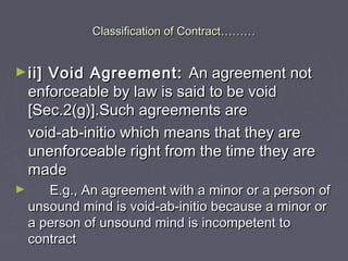 Classification of ContractClassification of Contract………………
►ii] Void Agreement:ii] Void Agreement: An agreement notAn agreement not
enforceable by law is said to be voidenforceable by law is said to be void
[Sec.2(g)].Such agreements are[Sec.2(g)].Such agreements are
void-ab-initio which means that they arevoid-ab-initio which means that they are
unenforceable right from the time they areunenforceable right from the time they are
mademade
► E.g., An agreement with a minor or a person ofE.g., An agreement with a minor or a person of
unsound mind is void-ab-initio because a minor orunsound mind is void-ab-initio because a minor or
a person of unsound mind is incompetent toa person of unsound mind is incompetent to
contractcontract
 