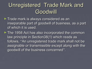 Unregistered Trade Mark andUnregistered Trade Mark and
GoodwillGoodwill
► Trade mark is always considered as anTrade mark is always considered as an
inseparable part of goodwill of business, as a partinseparable part of goodwill of business, as a part
of which it is used.of which it is used.
► The 1958 Act has also incorporated the commonThe 1958 Act has also incorporated the common
law principle in Section38(1) which reads aslaw principle in Section38(1) which reads as
follows,follows, ““An unregistered trade mark shall not beAn unregistered trade mark shall not be
assignable or transmissible except along with theassignable or transmissible except along with the
goodwill of the business concernedgoodwill of the business concerned””..
 