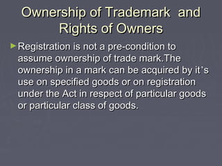 Ownership of Trademark andOwnership of Trademark and
Rights of OwnersRights of Owners
►Registration is not a pre-condition toRegistration is not a pre-condition to
assume ownership of trade mark.Theassume ownership of trade mark.The
ownership in a mark can be acquired by itownership in a mark can be acquired by it’’ss
use on specified goods or on registrationuse on specified goods or on registration
under the Act in respect of particular goodsunder the Act in respect of particular goods
or particular class of goods.or particular class of goods.
 