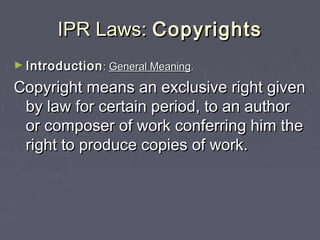 IPR Laws:IPR Laws: CopyrightsCopyrights
► IntroductionIntroduction:: General MeaningGeneral Meaning..
Copyright means an exclusive right givenCopyright means an exclusive right given
by law for certain period, to an authorby law for certain period, to an author
or composer of work conferring him theor composer of work conferring him the
right to produce copies of work.right to produce copies of work.
 