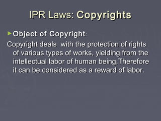 IPR Laws:IPR Laws: CopyrightsCopyrights
►Object of CopyrightObject of Copyright::
Copyright deals with the protection of rightsCopyright deals with the protection of rights
of various types of works, yielding from theof various types of works, yielding from the
intellectual labor of human being.Thereforeintellectual labor of human being.Therefore
it can be considered as a reward of labor.it can be considered as a reward of labor.
 