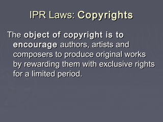 IPR Laws:IPR Laws: CopyrightsCopyrights
TheThe object of copyright is toobject of copyright is to
encourageencourage authors, artists andauthors, artists and
composers to produce original workscomposers to produce original works
by rewarding them with exclusive rightsby rewarding them with exclusive rights
for a limited period.for a limited period.
 