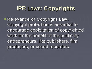 IPR Laws:IPR Laws: CopyrightsCopyrights
►Relevance of Copyright LawRelevance of Copyright Law ::
Copyright protection is essential toCopyright protection is essential to
encourage exploitation of copyrightedencourage exploitation of copyrighted
work for the benefit of the public bywork for the benefit of the public by
entrepreneurs, like publishers, filmentrepreneurs, like publishers, film
producers, or sound recorders.producers, or sound recorders.
 