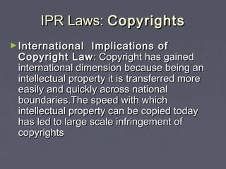 IPR Laws:IPR Laws: CopyrightsCopyrights
►International Implications ofInternational Implications of
Copyright LawCopyright Law: Copyright has gained: Copyright has gained
international dimension because being aninternational dimension because being an
intellectual property it is transferred moreintellectual property it is transferred more
easily and quickly across nationaleasily and quickly across national
boundaries.The speed with whichboundaries.The speed with which
intellectual property can be copied todayintellectual property can be copied today
has led to large scale infringement ofhas led to large scale infringement of
copyrightscopyrights
 