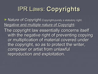 IPR Laws:IPR Laws: CopyrightsCopyrights
► Nature of Copyright:Nature of Copyright:Copyright-purely a statutory rightCopyright-purely a statutory right..
Negative and multiple nature of CopyrightNegative and multiple nature of Copyright::
The copyright law essentially concerns itselfThe copyright law essentially concerns itself
with the negative right of preventing copyingwith the negative right of preventing copying
or multiplication of material covered underor multiplication of material covered under
the copyright, so as to protect the writer,the copyright, so as to protect the writer,
composer or artist from unlawfulcomposer or artist from unlawful
reproduction and exploitation.reproduction and exploitation.
 