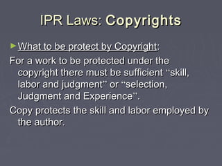 IPR Laws:IPR Laws: CopyrightsCopyrights
►What to be protect by CopyrightWhat to be protect by Copyright::
For a work to be protected under theFor a work to be protected under the
copyright there must be sufficientcopyright there must be sufficient ““skill,skill,
labor and judgmentlabor and judgment”” oror ““selection,selection,
Judgment and ExperienceJudgment and Experience””..
Copy protects the skill and labor employed byCopy protects the skill and labor employed by
the author.the author.
 