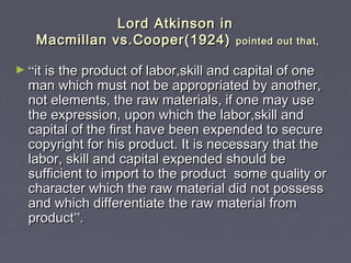 Lord Atkinson inLord Atkinson in
Macmillan vs.Cooper(1924)Macmillan vs.Cooper(1924) pointed out that,pointed out that,
► ““it is the product of labor,skill and capital of oneit is the product of labor,skill and capital of one
man which must not be appropriated by another,man which must not be appropriated by another,
not elements, the raw materials, if one may usenot elements, the raw materials, if one may use
the expression, upon which the labor,skill andthe expression, upon which the labor,skill and
capital of the first have been expended to securecapital of the first have been expended to secure
copyright for his product. It is necessary that thecopyright for his product. It is necessary that the
labor, skill and capital expended should belabor, skill and capital expended should be
sufficient to import to the product some quality orsufficient to import to the product some quality or
character which the raw material did not possesscharacter which the raw material did not possess
and which differentiate the raw material fromand which differentiate the raw material from
productproduct””..
 