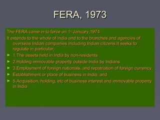 FERA, 1973FERA, 1973
The FERA came in to force on 1The FERA came in to force on 1stst
January,1974January,1974
It extends to the whole of India and to the branches and agencies ofIt extends to the whole of India and to the branches and agencies of
overseas Indian companies including Indian citizens.It seeks tooverseas Indian companies including Indian citizens.It seeks to
regulate in particular;regulate in particular;
► 1.The assets held in India by non-residents1.The assets held in India by non-residents
► 2.Holding immovable property outside India by Indians2.Holding immovable property outside India by Indians
► 3.Employment of foreign nationals, and repatriation of foreign currency,3.Employment of foreign nationals, and repatriation of foreign currency,
► Establishment or place of business in India, andEstablishment or place of business in India, and
► 5.Acquisition, holding, etc of business interest and immovable property5.Acquisition, holding, etc of business interest and immovable property
in Indiain India
 