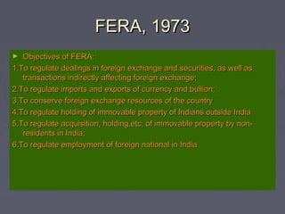 FERA, 1973FERA, 1973
► Objectives of FERA:Objectives of FERA:
1.To regulate dealings in foreign exchange and securities, as well as1.To regulate dealings in foreign exchange and securities, as well as
transactions indirectly affecting foreign exchange;transactions indirectly affecting foreign exchange;
2.To regulate imports and exports of currency and bullion;2.To regulate imports and exports of currency and bullion;
3.To conserve foreign exchange resources of the country3.To conserve foreign exchange resources of the country
4.To regulate holding of immovable property of Indians outside India4.To regulate holding of immovable property of Indians outside India
5.To regulate acquisition, holding,etc, of immovable property by non-5.To regulate acquisition, holding,etc, of immovable property by non-
residents in India;residents in India;
6.To regulate employment of foreign national in India6.To regulate employment of foreign national in India
 