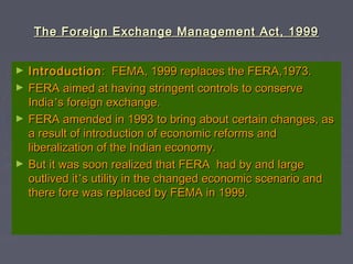 The Foreign Exchange Management Act, 1999The Foreign Exchange Management Act, 1999
► IntroductionIntroduction: FEMA, 1999 replaces the FERA,1973.: FEMA, 1999 replaces the FERA,1973.
► FERA aimed at having stringent controls to conserveFERA aimed at having stringent controls to conserve
IndiaIndia’’s foreign exchange.s foreign exchange.
► FERA amended in 1993 to bring about certain changes, asFERA amended in 1993 to bring about certain changes, as
a result of introduction of economic reforms anda result of introduction of economic reforms and
liberalization of the Indian economy.liberalization of the Indian economy.
► But it was soon realized that FERA had by and largeBut it was soon realized that FERA had by and large
outlived itoutlived it’’s utility in the changed economic scenario ands utility in the changed economic scenario and
there fore was replaced by FEMA in 1999.there fore was replaced by FEMA in 1999.
 