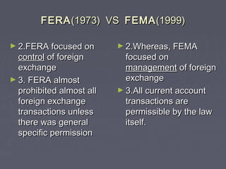 FERAFERA(1973) VS(1973) VS FEMAFEMA(1999)(1999)
► 2.FERA focused on2.FERA focused on
controlcontrol of foreignof foreign
exchangeexchange
► 3. FERA almost3. FERA almost
prohibited almost allprohibited almost all
foreign exchangeforeign exchange
transactions unlesstransactions unless
there was generalthere was general
specific permissionspecific permission
► 2.Whereas, FEMA2.Whereas, FEMA
focused onfocused on
managementmanagement of foreignof foreign
exchangeexchange
► 3.All current account3.All current account
transactions aretransactions are
permissible by the lawpermissible by the law
itself.itself.
 