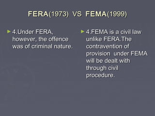 FERAFERA(1973) VS(1973) VS FEMAFEMA(1999)(1999)
► 4.Under FERA,4.Under FERA,
however, the offencehowever, the offence
was of criminal nature.was of criminal nature.
► 4.FEMA is a civil law4.FEMA is a civil law
unlike FERA.Theunlike FERA.The
contravention ofcontravention of
provision under FEMAprovision under FEMA
will be dealt withwill be dealt with
through civilthrough civil
procedure.procedure.
 