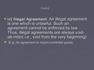 ContCont’’dd……....
► iv] Illegal Agreementiv] Illegal Agreement :: An illegal agreementAn illegal agreement
is one which is unlawful. Such anis one which is unlawful. Such an
agreement cannot be enforced by law.agreement cannot be enforced by law.
Thus, illegal agreements are always void-Thus, illegal agreements are always void-
ab-initio( i.e., void from the very beginning)ab-initio( i.e., void from the very beginning)
► E gE g :An agreement to import prohibited goods.:An agreement to import prohibited goods.
 