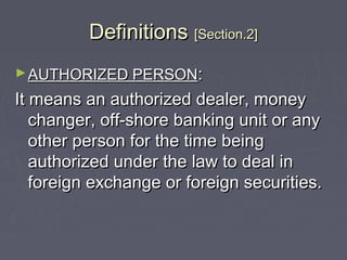 DefinitionsDefinitions [Section.2][Section.2]
►AUTHORIZED PERSONAUTHORIZED PERSON::
It means an authorized dealer, moneyIt means an authorized dealer, money
changer, off-shore banking unit or anychanger, off-shore banking unit or any
other person for the time beingother person for the time being
authorized under the law to deal inauthorized under the law to deal in
foreign exchange or foreign securities.foreign exchange or foreign securities.
 