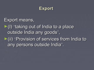ExportExport
Export means,Export means,
►(I)(I) ‘‘taking out of India to a placetaking out of India to a place
outside India any goodsoutside India any goods’’,,
►(ii)(ii) ‘‘Provision of services from India toProvision of services from India to
any persons outside Indiaany persons outside India’’..
 