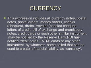 CURRENCYCURRENCY
► This expression includes all currency notes, postalThis expression includes all currency notes, postal
notes, postal orders, money orders, checksnotes, postal orders, money orders, checks
(cheques), drafts, traveler (checks) cheques,(cheques), drafts, traveler (checks) cheques,
letters of credit, bill of exchange and promissoryletters of credit, bill of exchange and promissory
notes, credit cards or such other similar instrumentnotes, credit cards or such other similar instrument
may be notified by the Reserve Bank.RBI hasmay be notified by the Reserve Bank.RBI has
notifiednotified ‘‘debit cardsdebit cards’’ ‘‘ATMATM’’ cards or any othercards or any other
instrument by whatever, name called that can beinstrument by whatever, name called that can be
used to create a financial liability, asused to create a financial liability, as ‘‘currencycurrency’’..
 