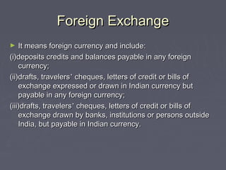 Foreign ExchangeForeign Exchange
► It means foreign currency and include:It means foreign currency and include:
(i)deposits credits and balances payable in any foreign(i)deposits credits and balances payable in any foreign
currency;currency;
(ii)drafts, travelers(ii)drafts, travelers’’ cheques, letters of credit or bills ofcheques, letters of credit or bills of
exchange expressed or drawn in Indian currency butexchange expressed or drawn in Indian currency but
payable in any foreign currency;payable in any foreign currency;
(iii)drafts, travelers(iii)drafts, travelers’’ cheques, letters of credit or bills ofcheques, letters of credit or bills of
exchange drawn by banks, institutions or persons outsideexchange drawn by banks, institutions or persons outside
India, but payable in Indian currency.India, but payable in Indian currency.
 