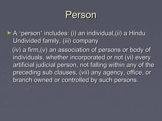 PersonPerson
► AA ‘‘personperson’’ includes: (i) an individual,(ii) a Hinduincludes: (i) an individual,(ii) a Hindu
Undivided family, (iii) companyUndivided family, (iii) company
(iv) a firm,(v) an association of persons or body of(iv) a firm,(v) an association of persons or body of
individuals, whether incorporated or not (vi) everyindividuals, whether incorporated or not (vi) every
artificial judicial person, not falling within any of theartificial judicial person, not falling within any of the
preceding sub clauses, (vii) any agency, office, orpreceding sub clauses, (vii) any agency, office, or
branch owned or controlled by such persons.branch owned or controlled by such persons.
 