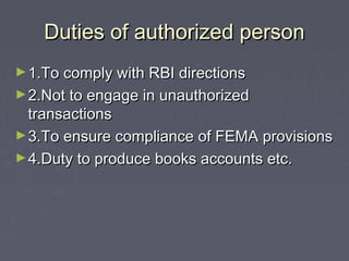 Duties of authorized personDuties of authorized person
►1.To comply with RBI directions1.To comply with RBI directions
►2.Not to engage in unauthorized2.Not to engage in unauthorized
transactionstransactions
►3.To ensure compliance of FEMA provisions3.To ensure compliance of FEMA provisions
►4.Duty to produce books accounts etc.4.Duty to produce books accounts etc.
 