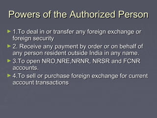 Powers of the Authorized PersonPowers of the Authorized Person
► 1.To deal in or transfer any foreign exchange or1.To deal in or transfer any foreign exchange or
foreign securityforeign security
► 2. Receive any payment by order or on behalf of2. Receive any payment by order or on behalf of
any person resident outside India in any name.any person resident outside India in any name.
► 3.To open NRO,NRE,NRNR, NRSR and FCNR3.To open NRO,NRE,NRNR, NRSR and FCNR
accounts.accounts.
► 4.To sell or purchase foreign exchange for current4.To sell or purchase foreign exchange for current
account transactionsaccount transactions
 