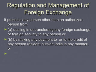 Regulation and Management ofRegulation and Management of
Foreign ExchangeForeign Exchange
It prohibits any person other than an authorizedIt prohibits any person other than an authorized
person fromperson from
► (a) dealing in or transferring any foreign exchange(a) dealing in or transferring any foreign exchange
or foreign security to any person oror foreign security to any person or
► (b) by making any payment to or to the credit of(b) by making any payment to or to the credit of
any person resident outside India in any manner;any person resident outside India in any manner;
oror
►
 
