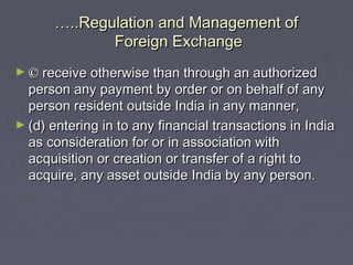 ……..Regulation and Management of..Regulation and Management of
Foreign ExchangeForeign Exchange
► ©© receive otherwise than through an authorizedreceive otherwise than through an authorized
person any payment by order or on behalf of anyperson any payment by order or on behalf of any
person resident outside India in any manner,person resident outside India in any manner,
► (d) entering in to any financial transactions in India(d) entering in to any financial transactions in India
as consideration for or in association withas consideration for or in association with
acquisition or creation or transfer of a right toacquisition or creation or transfer of a right to
acquire, any asset outside India by any person.acquire, any asset outside India by any person.
 