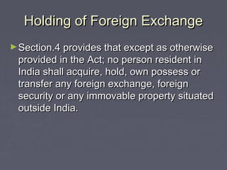 Holding of Foreign ExchangeHolding of Foreign Exchange
►Section.4 provides that except as otherwiseSection.4 provides that except as otherwise
provided in the Act; no person resident inprovided in the Act; no person resident in
India shall acquire, hold, own possess orIndia shall acquire, hold, own possess or
transfer any foreign exchange, foreigntransfer any foreign exchange, foreign
security or any immovable property situatedsecurity or any immovable property situated
outside India.outside India.
 