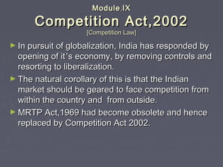ModuleModule..IXIX
Competition Act,2002Competition Act,2002
[Competition Law][Competition Law]
► In pursuit of globalization, India has responded byIn pursuit of globalization, India has responded by
opening of itopening of it’’s economy, by removing controls ands economy, by removing controls and
resorting to liberalization.resorting to liberalization.
► The natural corollary of this is that the IndianThe natural corollary of this is that the Indian
market should be geared to face competition frommarket should be geared to face competition from
within the country and from outside.within the country and from outside.
► MRTP Act,1969 had become obsolete and henceMRTP Act,1969 had become obsolete and hence
replaced by Competition Act 2002.replaced by Competition Act 2002.
 