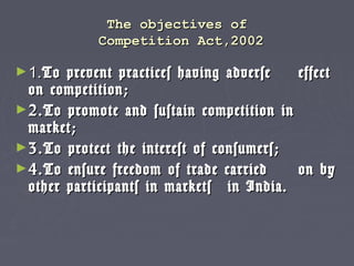 The objectives ofThe objectives of
Competition Act,2002Competition Act,2002
►1.1.To prevent practices having adverseTo prevent practices having adverse effecteffect
on competition;on competition;
►2.To promote and sustain competition in2.To promote and sustain competition in
market;market;
►3.To protect the interest of consumers;3.To protect the interest of consumers;
►4.To ensure freedom of trade carried4.To ensure freedom of trade carried on byon by
other participants in marketsother participants in markets in India.in India.
 