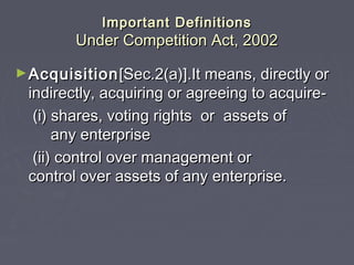 Important DefinitionsImportant Definitions
Under Competition Act, 2002Under Competition Act, 2002
►AcquisitionAcquisition[Sec.2(a)].It means, directly or[Sec.2(a)].It means, directly or
indirectly, acquiring or agreeing to acquire-indirectly, acquiring or agreeing to acquire-
(i) shares, voting rights or assets of(i) shares, voting rights or assets of
any enterpriseany enterprise
(ii) control over management or(ii) control over management or
control over assets of any enterprise.control over assets of any enterprise.
 