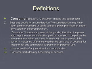 DefinitionsDefinitions
► ConsumerConsumer[Sec.2(f)].[Sec.2(f)]. ““ConsumerConsumer”” means any person who-means any person who-
(i) Buys any goods for a consideration.The consideration may have(i) Buys any goods for a consideration.The consideration may have
been paid or promised or partly paid and partly promised, or underbeen paid or promised or partly paid and partly promised, or under
any system of deferred payment.any system of deferred payment.
““ConsumerConsumer”” includes any user of the goods other than the personincludes any user of the goods other than the person
who buys them for consideration paid or promised to be paid in thewho buys them for consideration paid or promised to be paid in the
above manner.When such use is made with the approval of theabove manner.When such use is made with the approval of the
owner, it makes no difference whether the purchase of goods is forowner, it makes no difference whether the purchase of goods is for
resale or for any commercial purpose or for personal use;resale or for any commercial purpose or for personal use;
(ii)(ii) Hires or avails of any services for a consideration.Hires or avails of any services for a consideration.
(iii)(iii) Consumer includes any beneficiary of services.Consumer includes any beneficiary of services.
 